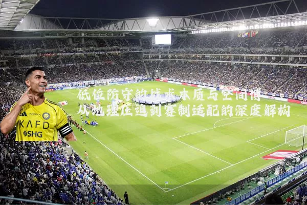低位防守的战术本质与空间博弈：从地理压迫到赛制适配的深度解构